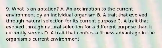 9. What is an aptation? A. An acclimation to the current environment by an individual organism B. A trait that evolved through natural selection for its current purpose C. A trait that evolved through natural selection for a different purpose than it currently serves D. A trait that confers a fitness advantage in the organism's current environment