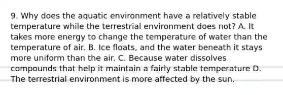 9. Why does the aquatic environment have a relatively stable temperature while the terrestrial environment does not? A. It takes more energy to change the temperature of water than the temperature of air. B. Ice floats, and the water beneath it stays more uniform than the air. C. Because water dissolves compounds that help it maintain a fairly stable temperature D. The terrestrial environment is more affected by the sun.