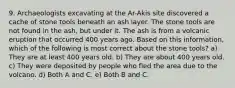 9. Archaeologists excavating at the Ar-Akis site discovered a cache of stone tools beneath an ash layer. The stone tools are not found in the ash, but under it. The ash is from a volcanic eruption that occurred 400 years ago. Based on this information, which of the following is most correct about the stone tools? a) They are at least 400 years old. b) They are about 400 years old. c) They were deposited by people who fled the area due to the volcano. d) Both A and C. e) Both B and C.