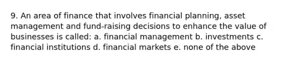 9. An area of finance that involves financial planning, asset management and fund-raising decisions to enhance the value of businesses is called: a. financial management b. investments c. financial institutions d. financial markets e. none of the above