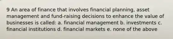 9 An area of finance that involves financial planning, asset management and fund-raising decisions to enhance the value of businesses is called: a. financial management b. investments c. financial institutions d. financial markets e. none of the above