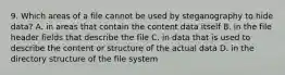 9. Which areas of a file cannot be used by steganography to hide data? A. in areas that contain the content data itself B. in the file header fields that describe the file C. in data that is used to describe the content or structure of the actual data D. in the directory structure of the file system