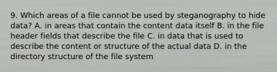 9. Which areas of a file cannot be used by steganography to hide data? A. in areas that contain the content data itself B. in the file header fields that describe the file C. in data that is used to describe the content or structure of the actual data D. in the directory structure of the file system