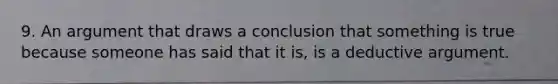 9. An argument that draws a conclusion that something is true because someone has said that it is, is a deductive argument.