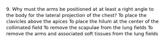 9. Why must the arms be positioned at at least a right angle to the body for the lateral projection of the chest? To place the clavicles above the apices To place the hilum at the center of the collimated field To remove the scapulae from the lung fields To remove the arms and associated soft tissues from the lung fields