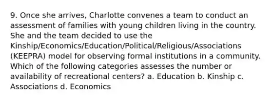 9. Once she arrives, Charlotte convenes a team to conduct an assessment of families with young children living in the country. She and the team decided to use the Kinship/Economics/Education/Political/Religious/Associations (KEEPRA) model for observing formal institutions in a community. Which of the following categories assesses the number or availability of recreational centers? a. Education b. Kinship c. Associations d. Economics