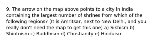 9. The arrow on the map above points to a city in India containing the largest number of shrines from which of the following regions? (It is Amritsar, next to New Delhi, and you really don't need the map to get this one) a) Sikhism b) Shintoism c) Buddhism d) Christianity e) Hinduism