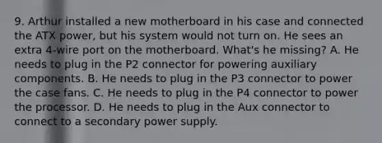 9. Arthur installed a new motherboard in his case and connected the ATX power, but his system would not turn on. He sees an extra 4-wire port on the motherboard. What's he missing? A. He needs to plug in the P2 connector for powering auxiliary components. B. He needs to plug in the P3 connector to power the case fans. C. He needs to plug in the P4 connector to power the processor. D. He needs to plug in the Aux connector to connect to a secondary power supply.