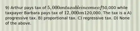 9) Arthur pays tax of 5,000 on taxable income of50,000 while taxpayer Barbara pays tax of 12,000 on120,000. The tax is a A) progressive tax. B) proportional tax. C) regressive tax. D) None of the above.