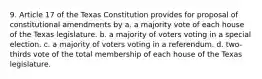 9. Article 17 of the Texas Constitution provides for proposal of constitutional amendments by a. a majority vote of each house of the Texas legislature. b. a majority of voters voting in a special election. c. a majority of voters voting in a referendum. d. two-thirds vote of the total membership of each house of the Texas legislature.