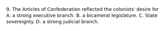 9. <a href='https://www.questionai.com/knowledge/k5NDraRCFC-the-articles-of-confederation' class='anchor-knowledge'>the articles of confederation</a> reflected the colonists' desire for A. a strong executive branch. B. a bicameral legislature. C. <a href='https://www.questionai.com/knowledge/kkVBumgSpr-state-sovereignty' class='anchor-knowledge'>state sovereignty</a>. D. a strong judicial branch.