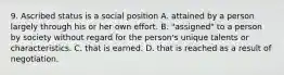 9. Ascribed status is a social position A. attained by a person largely through his or her own effort. B. "assigned" to a person by society without regard for the person's unique talents or characteristics. C. that is earned. D. that is reached as a result of negotiation.