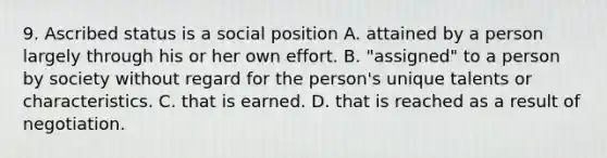 9. Ascribed status is a social position A. attained by a person largely through his or her own effort. B. "assigned" to a person by society without regard for the person's unique talents or characteristics. C. that is earned. D. that is reached as a result of negotiation.