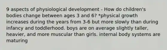 9 aspects of physiological development - How do children's bodies change between ages 3 and 6? *physical growth increases during the years from 3-6 but more slowly than during infancy and toddlerhood. boys are on average slightly taller, heavier, and more muscular than girls. internal body systems are maturing