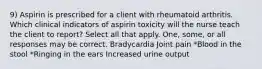 9) Aspirin is prescribed for a client with rheumatoid arthritis. Which clinical indicators of aspirin toxicity will the nurse teach the client to report? Select all that apply. One, some, or all responses may be correct. Bradycardia Joint pain *Blood in the stool *Ringing in the ears Increased urine output