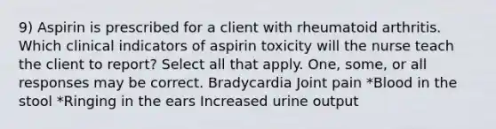 9) Aspirin is prescribed for a client with rheumatoid arthritis. Which clinical indicators of aspirin toxicity will the nurse teach the client to report? Select all that apply. One, some, or all responses may be correct. Bradycardia Joint pain *Blood in the stool *Ringing in the ears Increased urine output