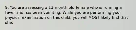 9. You are assessing a 13-month-old female who is running a fever and has been vomiting. While you are performing your physical examination on this child, you will MOST likely find that she: