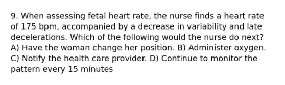 9. When assessing fetal heart rate, the nurse finds a heart rate of 175 bpm, accompanied by a decrease in variability and late decelerations. Which of the following would the nurse do next? A) Have the woman change her position. B) Administer oxygen. C) Notify the health care provider. D) Continue to monitor the pattern every 15 minutes