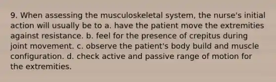 9. When assessing the musculoskeletal system, the nurse's initial action will usually be to a. have the patient move the extremities against resistance. b. feel for the presence of crepitus during joint movement. c. observe the patient's body build and muscle configuration. d. check active and passive range of motion for the extremities.