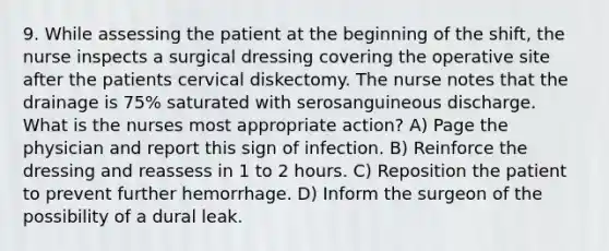 9. While assessing the patient at the beginning of the shift, the nurse inspects a surgical dressing covering the operative site after the patients cervical diskectomy. The nurse notes that the drainage is 75% saturated with serosanguineous discharge. What is the nurses most appropriate action? A) Page the physician and report this sign of infection. B) Reinforce the dressing and reassess in 1 to 2 hours. C) Reposition the patient to prevent further hemorrhage. D) Inform the surgeon of the possibility of a dural leak.