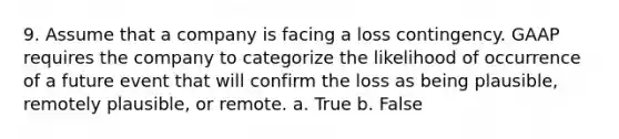 9. Assume that a company is facing a loss contingency. GAAP requires the company to categorize the likelihood of occurrence of a future event that will confirm the loss as being plausible, remotely plausible, or remote. a. True b. False