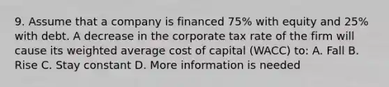 9. Assume that a company is financed 75% with equity and 25% with debt. A decrease in the corporate tax rate of the firm will cause its weighted average cost of capital (WACC) to: A. Fall B. Rise C. Stay constant D. More information is needed