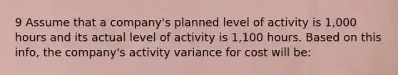 9 Assume that a company's planned level of activity is 1,000 hours and its actual level of activity is 1,100 hours. Based on this info, the company's activity variance for cost will be: