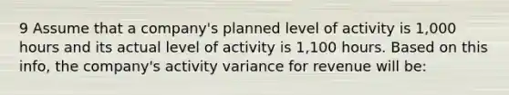 9 Assume that a company's planned level of activity is 1,000 hours and its actual level of activity is 1,100 hours. Based on this info, the company's activity variance for revenue will be: