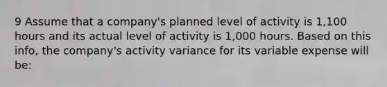 9 Assume that a company's planned level of activity is 1,100 hours and its actual level of activity is 1,000 hours. Based on this info, the company's activity variance for its variable expense will be: