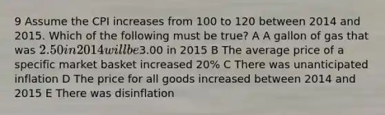 9 Assume the CPI increases from 100 to 120 between 2014 and 2015. Which of the following must be true? A A gallon of gas that was 2.50 in 2014 will be3.00 in 2015 B The average price of a specific market basket increased 20% C There was unanticipated inflation D The price for all goods increased between 2014 and 2015 E There was disinflation