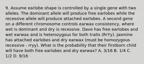 9. Assume earlobe shape is controlled by a single gene with two alleles. The dominant allele will produce free earlobes while the recessive allele will produce attached earlobes. A second gene on a different chromosome controls earwax consistency, where wet is dominant and dry is recessive. Dave has free earlobes and wet earwax and is heterozygous for both traits (RrYy). Jasmine has attached earlobes and dry earwax (must be homozygous recessive - rryy). What is the probability that their firstborn child will have both free earlobes and dry earwax? A. 3/16 B. 1/4 C. 1/2 D. 9/16