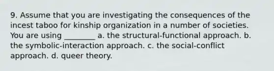 9. Assume that you are investigating the consequences of the incest taboo for kinship organization in a number of societies. You are using ________ a. the structural-functional approach. b. the symbolic-interaction approach. c. the social-conflict approach. d. queer theory.