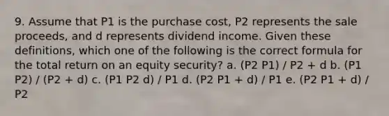 9. Assume that P1 is the purchase cost, P2 represents the sale proceeds, and d represents dividend income. Given these definitions, which one of the following is the correct formula for the total return on an equity security? a. (P2 P1) / P2 + d b. (P1 P2) / (P2 + d) c. (P1 P2 d) / P1 d. (P2 P1 + d) / P1 e. (P2 P1 + d) / P2