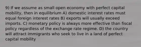 9) If we assume as small open economy with perfect capital mobility, then in equilibrium A) domestic interest rates must equal foreign interest rates B) exports will usually exceed imports. C) monetary policy is always more effective than fiscal policy regardless of the exchange rate regime. D) the country will attract immigrants who seek to live in a land of perfect capital mobility