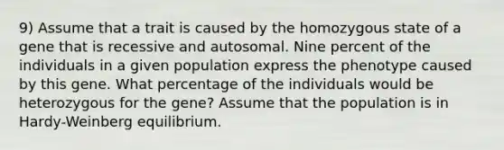 9) Assume that a trait is caused by the homozygous state of a gene that is recessive and autosomal. Nine percent of the individuals in a given population express the phenotype caused by this gene. What percentage of the individuals would be heterozygous for the gene? Assume that the population is in Hardy-Weinberg equilibrium.