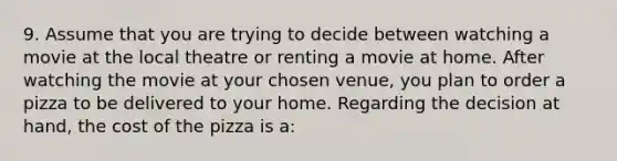 9. Assume that you are trying to decide between watching a movie at the local theatre or renting a movie at home. After watching the movie at your chosen venue, you plan to order a pizza to be delivered to your home. Regarding the decision at hand, the cost of the pizza is a: