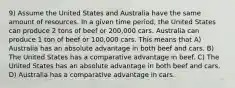 9) Assume the United States and Australia have the same amount of resources. In a given time period, the United States can produce 2 tons of beef or 200,000 cars. Australia can produce 1 ton of beef or 100,000 cars. This means that A) Australia has an absolute advantage in both beef and cars. B) The United States has a comparative advantage in beef. C) The United States has an absolute advantage in both beef and cars. D) Australia has a comparative advantage in cars.