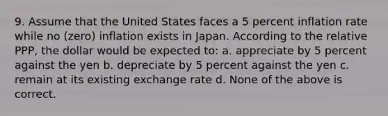 9. Assume that the United States faces a 5 percent inflation rate while no (zero) inflation exists in Japan. According to the relative PPP, the dollar would be expected to: a. appreciate by 5 percent against the yen b. depreciate by 5 percent against the yen c. remain at its existing exchange rate d. None of the above is correct.