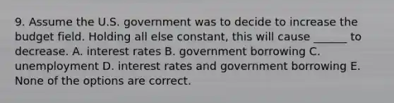 9. Assume the U.S. government was to decide to increase the budget field. Holding all else constant, this will cause ______ to decrease. A. interest rates B. government borrowing C. unemployment D. interest rates and government borrowing E. None of the options are correct.