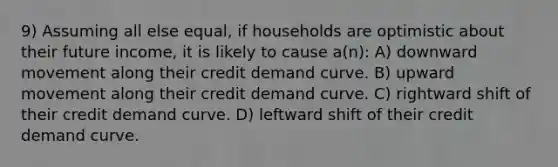 9) Assuming all else equal, if households are optimistic about their future income, it is likely to cause a(n): A) downward movement along their credit demand curve. B) upward movement along their credit demand curve. C) rightward shift of their credit demand curve. D) leftward shift of their credit demand curve.