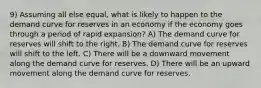 9) Assuming all else equal, what is likely to happen to the demand curve for reserves in an economy if the economy goes through a period of rapid expansion? A) The demand curve for reserves will shift to the right. B) The demand curve for reserves will shift to the left. C) There will be a downward movement along the demand curve for reserves. D) There will be an upward movement along the demand curve for reserves.