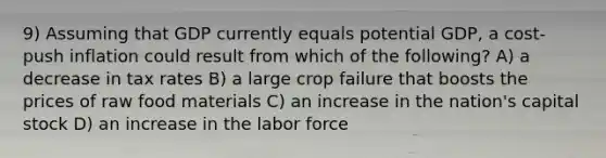 9) Assuming that GDP currently equals potential GDP, a cost-push inflation could result from which of the following? A) a decrease in tax rates B) a large crop failure that boosts the prices of raw food materials C) an increase in the nation's capital stock D) an increase in the labor force