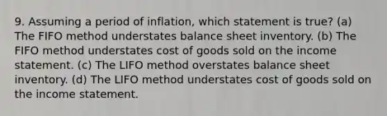 9. Assuming a period of inflation, which statement is true? (a) The FIFO method understates balance sheet inventory. (b) The FIFO method understates cost of goods sold on the <a href='https://www.questionai.com/knowledge/kCPMsnOwdm-income-statement' class='anchor-knowledge'>income statement</a>. (c) The LIFO method overstates balance sheet inventory. (d) The LIFO method understates cost of goods sold on the income statement.