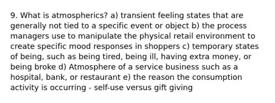 9. What is atmospherics? a) transient feeling states that are generally not tied to a specific event or object b) the process managers use to manipulate the physical retail environment to create specific mood responses in shoppers c) temporary states of being, such as being tired, being ill, having extra money, or being broke d) Atmosphere of a service business such as a hospital, bank, or restaurant e) the reason the consumption activity is occurring - self-use versus gift giving