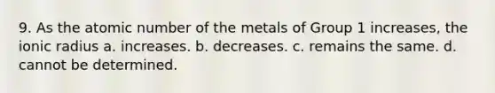 9. As the atomic number of the metals of Group 1 increases, the ionic radius a. increases. b. decreases. c. remains the same. d. cannot be determined.