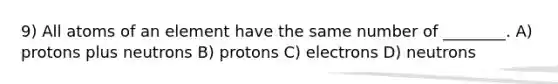 9) All atoms of an element have the same number of ________. A) protons plus neutrons B) protons C) electrons D) neutrons