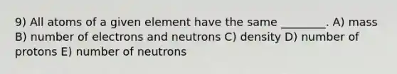 9) All atoms of a given element have the same ________. A) mass B) number of electrons and neutrons C) density D) number of protons E) number of neutrons