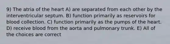 9) The atria of the heart A) are separated from each other by the interventricular septum. B) function primarily as reservoirs for blood collection. C) function primarily as the pumps of the heart. D) receive blood from the aorta and pulmonary trunk. E) All of the choices are correct