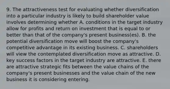 9. The attractiveness test for evaluating whether diversification into a particular industry is likely to build shareholder value involves determining whether A. conditions in the target industry allow for profits and return on investment that is equal to or better than that of the company's present business(es). B. the potential diversification move will boost the company's competitive advantage in its existing business. C. shareholders will view the contemplated diversification move as attractive. D. key success factors in the target industry are attractive. E. there are attractive strategic fits between the value chains of the company's present businesses and the value chain of the new business it is considering entering.