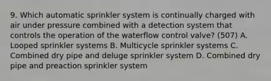 9. Which automatic sprinkler system is continually charged with air under pressure combined with a detection system that controls the operation of the waterflow control valve? (507) A. Looped sprinkler systems B. Multicycle sprinkler systems C. Combined dry pipe and deluge sprinkler system D. Combined dry pipe and preaction sprinkler system